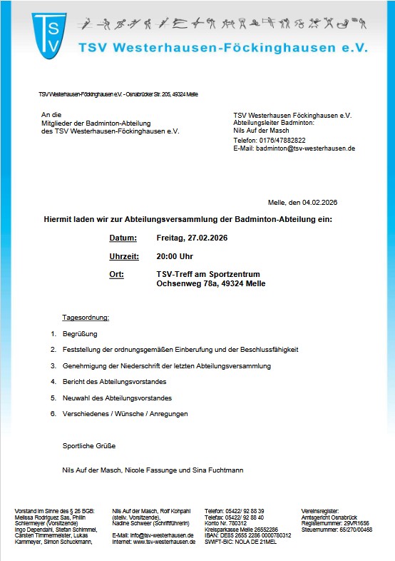 Einladung JHV Badminton am 27.02.2026 Das Bild zeigt ein offizielles Einladungsschreiben eines Sportvereins, gestaltet wie ein klassischer Vereinsbrief. Inhalt & Aufbau: Absender / Kopfzeile: Logo und Name des Vereins TSV Westerhausen-Föckinghausen e.V. oben, mit blauem Rand links und rechts. Adressfeld: Einladung richtet sich an die Mitglieder der Badminton-Abteilung des TSV Westerhausen-Föckinghausen e.V. Ansprechpartner: Abteilungsleiter Badminton: Nils Auf der Masch, inklusive Telefon- und E-Mail-Adresse. Datum des Schreibens: Melle, den 04.02.2026 Einladung: Es handelt sich um eine Einladung zur Abteilungsversammlung der Badminton-Abteilung. Veranstaltungsdetails (übersichtlich hervorgehoben): Datum: Freitag, 27.02.2026 Uhrzeit: 20:00 Uhr Ort: TSV-Treff am Sportzentrum, Ochsenweg 78a, 49324 Melle Tagesordnung: Begrüßung Feststellung der ordnungsgemäßen Einberufung und Beschlussfähigkeit Genehmigung der Niederschrift der letzten Abteilungsversammlung Bericht des Abteilungsvorstandes Neuwahl des Abteilungsvorstandes Verschiedenes / Wünsche / Anregungen Abschluss: Grußformel: Sportliche Grüße Unterzeichnet von Nils Auf der Masch, Nicole Fassunge und Sina Fuchtmann Unten zusätzlich Vereins- und Kontaktinformationen (Vorstand, Anschrift, Bankverbindung etc.) Insgesamt wirkt das Dokument formal, übersichtlich und typisch für eine Vereinsversammlungseinladung.