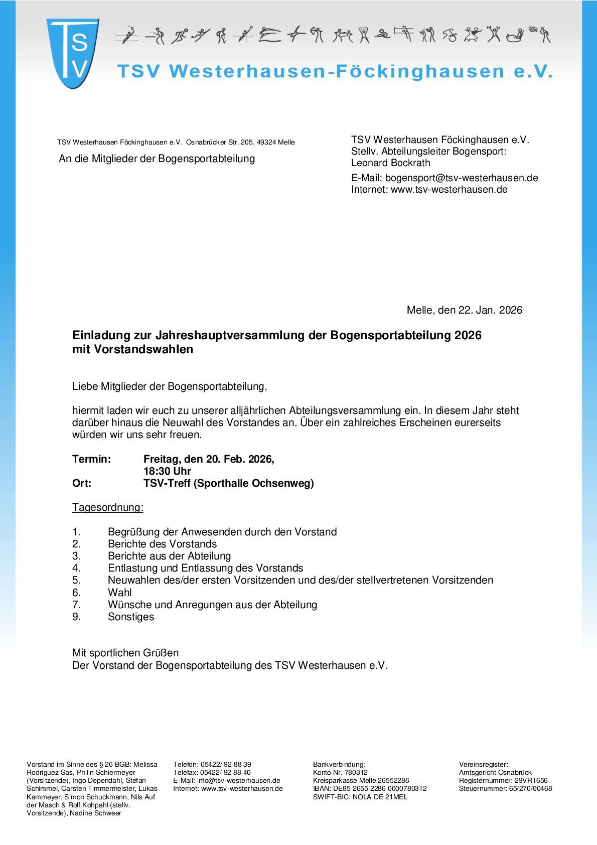 Jahreshauptversammlung Bogensport Das Bild zeigt ein offizielles Einladungsschreiben des TSV Westerhausen-Föckinghausen e. V. zur Jahreshauptversammlung 2026 der Bogensportabteilung mit Vorstandswahlen. Das Dokument ist im klassischen Brieflayout gehalten, überwiegend in Schwarz-Weiß mit blauen Gestaltungselementen. Oben links befindet sich das TSV-Logo, daneben der Vereinsname „TSV Westerhausen-Föckinghausen e. V.“. Entlang des oberen Randes sind kleine stilisierte Sportpiktogramme abgebildet. Rechts oben stehen die Kontaktdaten der Bogensportabteilung, inklusive Ansprechpartner (stellvertretender Abteilungsleiter), E-Mail-Adresse und Internetseite. Der Brief ist adressiert „An die Mitglieder der Bogensportabteilung“. Rechts im Dokument ist das Datum angegeben: Melle, den 22. Jan. 2026. Die fett hervorgehobene Überschrift lautet: „Einladung zur Jahreshauptversammlung der Bogensportabteilung 2026 mit Vorstandswahlen“. Im anschließenden Text werden die Mitglieder zur jährlichen Abteilungsversammlung eingeladen. Es wird darauf hingewiesen, dass in diesem Jahr Vorstandswahlen stattfinden, und um eine rege Teilnahme gebeten. Darunter sind die wichtigsten Veranstaltungsdaten übersichtlich aufgeführt: Termin: Freitag, 20. Februar 2026 Uhrzeit: 18:30 Uhr Ort: TSV-Treff (Sporthalle Ochsenweg) Es folgt eine nummerierte Tagesordnung, unter anderem mit: Begrüßung Berichte des Vorstands und der Abteilung Entlastung des Vorstands Neuwahlen des/der ersten und stellvertretenden Vorsitzenden Wünsche, Anregungen und Sonstiges Am Ende des Schreibens steht die Grußformel „Mit sportlichen Grüßen“ sowie „Der Vorstand der Bogensportabteilung des TSV Westerhausen e. V.“. Im unteren Bereich sind zusätzliche Vereinsinformationen aufgeführt, darunter die Namen der Vorstandsmitglieder, Telefon- und E-Mail-Kontaktdaten, Bankverbindung sowie Angaben zum Vereinsregister.
