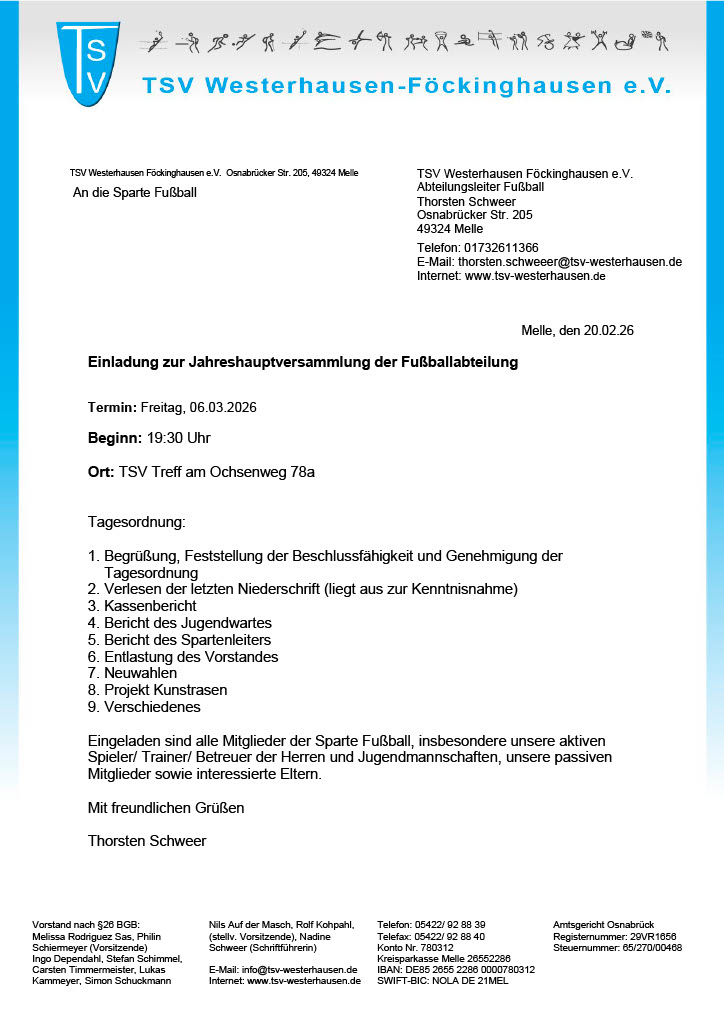 Einladung JHV Fußball am 06.03.2026 Das Bild zeigt ein offizielles Einladungsschreiben des Sportvereins TSV Westerhausen-Föckinghausen e. V.. Oben befindet sich das Vereinslogo („TSV“) sowie der Vereinsname in blauer Schrift. Darunter stehen die Kontaktdaten des Abteilungsleiters Fußball, Thorsten Schweer, inklusive Adresse in Melle, Telefonnummer, E-Mail-Adresse und Website. Das Schreiben ist datiert auf den 20.02.2026 und richtet sich „An die Sparte Fußball“. Inhalt des Dokuments: Es handelt sich um eine Einladung zur Jahreshauptversammlung der Fußballabteilung. Termin: Freitag, 06.03.2026 Beginn: 19:30 Uhr Ort: TSV Treff am Ochsenweg 78a Tagesordnungspunkte: Begrüßung und Feststellung der Beschlussfähigkeit Verlesen der letzten Niederschrift Kassenbericht Bericht des Jugendwartes Bericht des Spartenleiters Entlastung des Vorstandes Neuwahlen Projekt Kunstrasen Verschiedenes Eingeladen sind alle Mitglieder der Fußballabteilung, insbesondere aktive Spieler, Trainer, Betreuer, passive Mitglieder sowie interessierte Eltern. Am unteren Rand des Schreibens stehen weitere Vereins- und Vorstandsangaben (Vorstandsmitglieder, Bankverbindung, Vereinsregister-Nummer beim Amtsgericht Osnabrück). Insgesamt handelt es sich um ein formelles, sachlich gestaltetes Einladungsschreiben mit blauem Vereinsdesign.