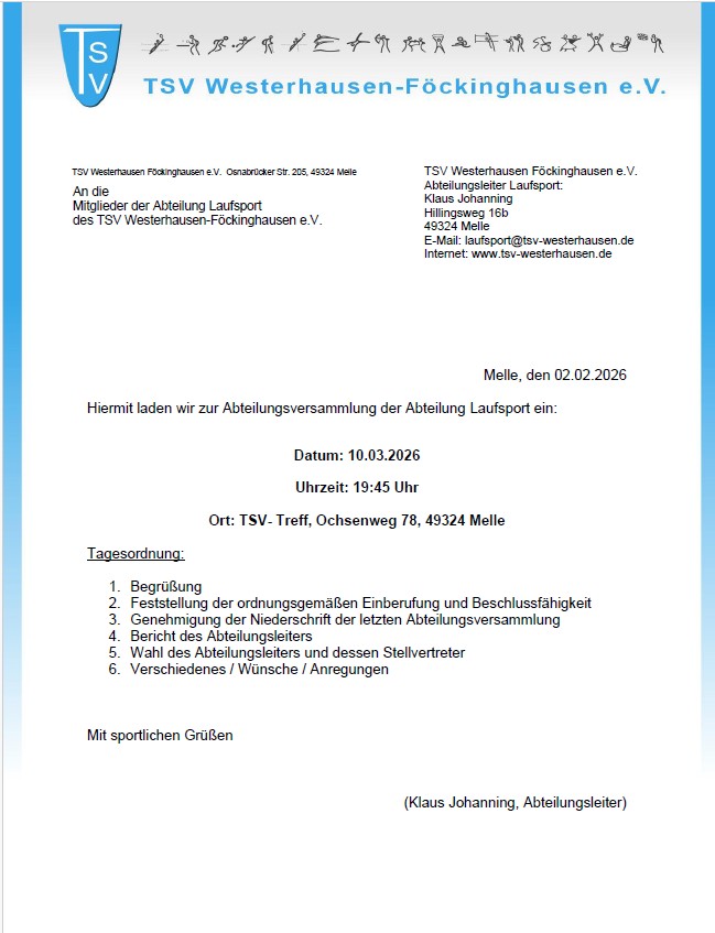 Einladung JHV Laufen 10.03.2026 Das Bild zeigt ein formelles Einladungsschreiben des TSV Westerhausen-Föckinghausen e. V., Abteilung Laufsport. Es ist im Hochformat gestaltet, mit einem weißen Hintergrund und blauen Akzenten. Oben links befindet sich das blaue Vereinslogo mit den Buchstaben TSV. Daneben steht der Vereinsname „TSV Westerhausen-Föckinghausen e. V.“ in blauer Schrift. Darüber ist eine schmale Zeile mit kleinen, stilisierten Sport-Piktogrammen abgebildet. Darunter folgt der Briefkopf: Links die Anschrift des Vereins in Melle. Rechts die Kontaktdaten der Abteilung Laufsport mit Ansprechpartner Klaus Johanning, inklusive Adresse, E-Mail und Internetseite. Rechts im Dokument steht das Datum: Melle, den 02.02.2026. Im Hauptteil lädt der Verein offiziell zur Abteilungsversammlung der Abteilung Laufsport ein. Die wichtigsten Informationen sind übersichtlich dargestellt: Datum: 10.03.2026 Uhrzeit: 19:45 Uhr Ort: TSV-Treff, Ochsenweg 78, 49324 Melle Es folgt eine fett bzw. unterstrichen hervorgehobene Tagesordnung mit sechs Punkten: Begrüßung Feststellung der ordnungsgemäßen Einberufung und Beschlussfähigkeit Genehmigung der Niederschrift der letzten Abteilungsversammlung Bericht des Abteilungsleiters Wahl des Abteilungsleiters und dessen Stellvertreter Verschiedenes / Wünsche / Anregungen Am Ende steht die Grußformel „Mit sportlichen Grüßen“ sowie die Unterschrift mit Namen und Funktion: Klaus Johanning (Abteilungsleiter).