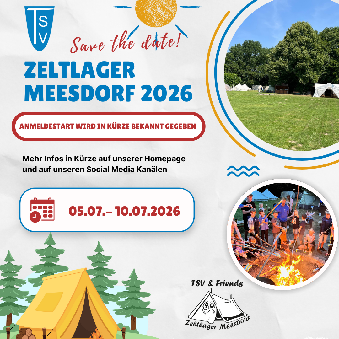 Save the Date Meesdorf 2026 Der Flyer bewirbt das Zeltlager Meesdorf 2026 des TSV und ist freundlich, sommerlich und einladend gestaltet. Der Hintergrund ist hell gehalten und wird durch bunte grafische Elemente ergänzt. Oben links befindet sich das TSV-Logo. Daneben steht in roter, handschriftlicher Schrift der Hinweis „Save the date!“, ergänzt durch eine gezeichnete Sonne. Darunter ist der Titel „ZELTLAGER MEESDORF 2026“ in großer, blauer Schrift platziert. Direkt darunter hebt ein roter Rahmen den Text hervor: „Anmeldestart wird in Kürze bekannt gegeben“. Darunter folgt der Hinweis, dass weitere Informationen bald auf der Homepage und den Social-Media-Kanälen veröffentlicht werden. Zentral auf dem Flyer ist der Zeitraum deutlich dargestellt: 05.07. – 10.07.2026, ergänzt durch ein Kalender-Symbol. Auf der rechten Seite sind zwei runde Fotos zu sehen: oben ein Zeltlagergelände mit Zelten auf einer grünen Wiese, umgeben von Bäumen darunter eine Gruppe von Kindern und Jugendlichen am Lagerfeuer, die Stockbrot oder Ähnliches über dem Feuer halten Im unteren linken Bereich ist eine illustrative Zeichnung eines Zeltes mit Bäumen abgebildet, die die Lageratmosphäre unterstreicht. Rechts unten befindet sich das Logo „TSV & Friends – Zeltlager Meesdorf“ mit einer Zeltzeichnung. Das Gesamtbild vermittelt Vorfreude, Gemeinschaft, Natur und Sommerabenteuer und lädt dazu ein, sich den Termin frühzeitig zu merken.