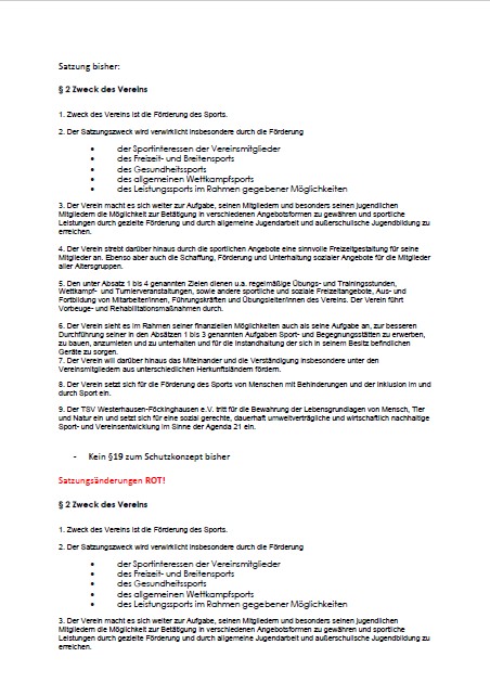 Satzungsänderung 10.04.2026 - Seite 1 Das Bild zeigt eine Seite eines Dokuments auf Deutsch, vermutlich eine Vereinssatzung. Oben steht „Satzung bisher:“, darunter folgt der Abschnitt „§ 2 Zweck des Vereins“. In nummerierten Punkten wird beschrieben, dass der Verein den Sport fördert. Genannt werden u. a.: Förderung von Sportinteressen der Mitglieder Freizeit- und Breitensport Gesundheitssport allgemeiner Wettkampfsport Leistungssport im Rahmen der Möglichkeiten Weitere Punkte erläutern die Aufgaben des Vereins, z. B. Jugendarbeit, Freizeitgestaltung, Organisation von Veranstaltungen, Erwerb und Instandhaltung von Sportanlagen sowie Integration und Inklusion. Weiter unten steht ein Hinweis: „Kein §19 zum Schutzkonzept bisher“ Darunter folgt eine rote Überschrift: „Satzungsänderungen ROT!“. Anschließend wird erneut „§ 2 Zweck des Vereins“ aufgeführt, offenbar als überarbeitete Version (ebenfalls mit Aufzählungen zur Sportförderung). Insgesamt wirkt das Dokument wie ein Vergleich zwischen der bisherigen Satzung und geplanten Änderungen.