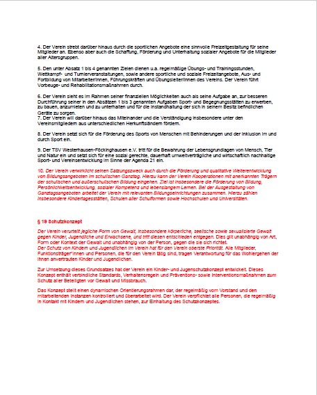 Satzungsänderung 10.04.2026 - Seite 2 Das Bild zeigt die Fortsetzung eines deutschen Dokuments zur Vereinssatzung, diesmal mit hervorgehobenen Änderungen in roter Schrift. Zunächst werden die Punkte 4 bis 10 von § 2 „Zweck des Vereins“ aufgeführt. Inhaltlich geht es u. a. um: sinnvolle Freizeitgestaltung für Mitglieder Organisation von Turnieren, Wettkämpfen und Veranstaltungen Erwerb und Instandhaltung von Sportanlagen Förderung von Miteinander und Integration verschiedener Herkunftsformen Unterstützung von Menschen mit Behinderungen und Inklusion im Sport nachhaltige Entwicklung im Einklang mit Umwelt und Gesellschaft Der Punkt 10 ist vollständig in rot markiert und beschreibt ergänzend die Förderung von Persönlichkeitsentwicklung, sozialen Kompetenzen und lebenslangem Lernen, insbesondere auch im Kinder- und Jugendbereich sowie durch Bildungsangebote. Darunter beginnt ein neuer Abschnitt ebenfalls in Rot: „§ 18 Schutzkonzept“. Dieser Abschnitt behandelt den Schutz vor Gewalt im Verein. Kernaussagen sind: Der Verein verurteilt jede Form von Gewalt (körperlich, seelisch, sexualisiert). Schutz von Kindern, Jugendlichen und Erwachsenen hat höchste Priorität. Mitglieder, Funktionsträger und Personen mit Kontakt zu Kindern und Jugendlichen sollen sensibilisiert werden. Es werden verbindliche Standards, Verhaltensregeln und Präventionsmaßnahmen eingeführt. Das Konzept wird regelmäßig überprüft und weiterentwickelt. Personen mit regelmäßigem Kontakt zu Kindern und Jugendlichen werden zur Einhaltung verpflichtet. Insgesamt zeigt die Seite vor allem neue Ergänzungen und Änderungen der Satzung, insbesondere im Bereich Schutzkonzept und Prävention.