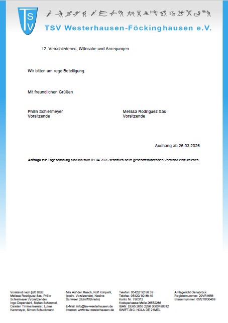 Einladung Mitgliederversammlung - Seite 2 Das Bild zeigt ein offizielles Schreiben des Sportvereins TSV Westerhausen-Föckinghausen e.V.. Beschreibung des Inhalts: Oben ist das Vereinslogo (ein blaues Wappen mit den Buchstaben „TSV“) sowie der Vereinsname zu sehen. Darunter steht der Punkt „12. Verschiedenes, Wünsche und Anregungen“, was darauf hinweist, dass es sich um eine Tagesordnung oder Einladung (z. B. zu einer Mitgliederversammlung) handelt. Es folgt der Hinweis: „Wir bitten um rege Beteiligung.“ Am Ende stehen freundliche Grüße sowie die Namen der Vorsitzenden: Philin Schlemeyer Melissa Rodríguez Sas Rechts unten ist vermerkt: „Aushang ab 26.03.2026“ Zusätzlich wird erwähnt, dass Anträge zur Tagesordnung bis zum 01.04.2026 schriftlich beim geschäftsführenden Vorstand eingereicht werden sollen. Ganz unten befinden sich Kontaktdaten des Vereins (Adresse, Telefonnummer, Bankverbindung, Registerangaben etc.). Gesamteindruck: Es handelt sich um ein formelles Vereinsdokument, vermutlich eine Einladung oder ein Aushang zur Mitgliederversammlung mit organisatorischen Hinweisen.