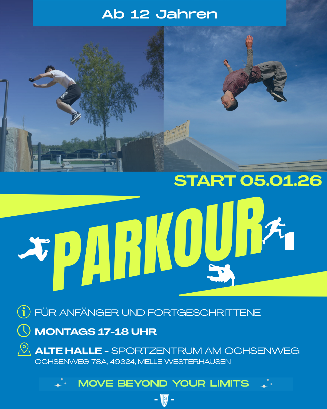Parkour Das Bild zeigt ein Werbeplakat für einen Parkour-Kurs in einem dynamischen, sportlichen Design. Inhalt & Gestaltung: Oben steht der Hinweis „Ab 12 Jahren“. Der obere Bildbereich ist zweigeteilt: Links sieht man eine Person, die draußen über ein Hindernis springt (Parkour-Sprung in einer urbanen Umgebung). Rechts ist eine Person bei einem Rückwärtssalto vor blauem Himmel und Treppenanlage zu sehen. Dominierende Farben sind Blau, Gelb/Neongrün und Weiß, was dem Plakat einen sehr energiegeladenen Look verleiht. In der Mitte steht groß und schräg der Titel „PARKOUR“, ergänzt durch kleine Silhouetten von laufenden und springenden Figuren. Rechts oben: „START 05.01.26“. Informationen zum Kurs: Für Anfänger und Fortgeschrittene Montags 17–18 Uhr Ort: Alte Halle – Sportzentrum am Ochsenweg Ochsenweg 78A, 49324 Melle Westerhausen Unten der Slogan: „MOVE BEYOND YOUR LIMITS“ Gesamteindruck: Das Plakat wirkt modern, motivierend und actionreich. Es spricht vor allem jugendliche und sportlich interessierte Menschen an und vermittelt Bewegung, Mut und Körperkontrolle.