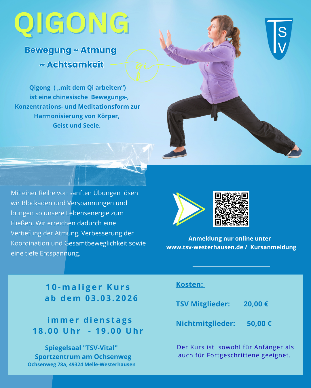 QiGong 03.03.2026 Der Flyer bewirbt einen Qigong-Kurs beim TSV Westerhausen und ist in ruhigen Blau- und Türkistönen gestaltet, die eine entspannte und harmonische Stimmung vermitteln. Im oberen linken Bereich steht der Titel „QIGONG“ in großer, gelber Schrift. Darunter sind die Begriffe „Bewegung ~ Atmung ~ Achtsamkeit“ aufgeführt. Rechts oben befindet sich das TSV-Logo. Rechts im oberen Bereich ist eine Frau in einer Qigong-Pose abgebildet. Sie trägt sportliche Kleidung und führt eine ruhige, kontrollierte Bewegung aus, die Kraft und Ausgeglichenheit ausstrahlt. Links neben der Abbildung wird Qigong als chinesische Bewegungs-, Konzentrations- und Meditationsform beschrieben, die der Harmonisierung von Körper, Geist und Seele dient. Im unteren Bereich erklärt ein Textfeld die Inhalte des Kurses: Durch sanfte Übungen werden Blockaden und Verspannungen gelöst, die Atmung vertieft, die Koordination und Beweglichkeit verbessert und eine tiefe Entspannung erreicht. Daneben befindet sich ein QR-Code mit dem Hinweis, dass die Anmeldung ausschließlich online über die Website des TSV Westerhausen erfolgt. Der untere Abschnitt enthält die organisatorischen Informationen: 10-maliger Kurs ab 03.03.2026 immer dienstags von 18.00 – 19.00 Uhr Spiegelsaal „TSV-Vital“, Sportzentrum am Ochsenweg, Ochsenweg 78a, 49324 Melle-Westerhausen Die Kosten sind wie folgt angegeben: TSV-Mitglieder: 20,00 € Nichtmitglieder: 50,00 € Abschließend wird darauf hingewiesen, dass der Kurs für Anfänger und Fortgeschrittene gleichermaßen geeignet ist. Wenn du möchtest, kann ich daraus auch einen kurzen Alt-Text, einen Instagram-Begleittext oder eine barrierearme Kurzfassung erstellen.