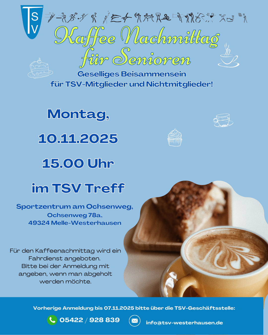 Der nächste Seniorenkaffee findet am Montag, 10.11.2025 statt. Das Plakat bewirbt einen „Kaffee Nachmittag für Senioren“, organisiert vom TSV Westerhausen. Es ist in hellblauen Farbtönen gestaltet und enthält dekorative Elemente wie Kuchen- und Tassen-Symbole sowie eine große Fotografie einer Tasse Cappuccino und einem Stück Kuchen im unteren rechten Bereich. Oben links ist das TSV-Vereinslogo abgebildet, daneben befinden sich Piktogramme verschiedener Sportarten. Der Titel „Kaffee Nachmittag für Senioren“ ist in einer auffälligen, geschwungenen Schrift in Gelbgrün und Hellblau gestaltet. Darunter steht in blauer Schrift: „Geselliges Beisammensein für TSV-Mitglieder und Nichtmitglieder!“ Die Veranstaltungsdetails sind in gut lesbarer blauer Schrift aufgeführt: Montag, 10.11.2025 15.00 Uhr im TSV Treff (Sportzentrum am Ochsenweg, Ochsenweg 78a, 49324 Melle-Westerhausen) Ein Hinweistext informiert, dass ein Fahrdienst für den Nachmittag angeboten wird. Teilnehmer sollen bei der Anmeldung angeben, ob sie abgeholt werden möchten. Am unteren Rand befindet sich ein dunkelblauer Kasten mit der Information zur Anmeldung: Anmeldeschluss: 12.09.2025 Anmeldung über die TSV-Geschäftsstelle Mit Telefon-Icon und Nummer: 05422 / 928 839 Mit E-Mail-Icon und Adresse: info@tsv-westerhausen.de