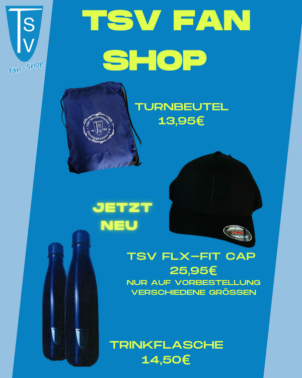 Auf dem Bild ist ein Werbeplakat für den TSV Fan Shop zu sehen. Der Hintergrund ist in verschiedenen Blautönen gestaltet. Oben links befindet sich das Vereinslogo mit der Aufschrift „TSV Fan-Shop“.  In der Mitte des Plakats steht in großen, gelben Buchstaben der Titel „TSV FAN SHOP“. Darunter sind drei Fanartikel abgebildet, die zum Verkauf angeboten werden:  Ein blauer Turnbeutel mit dem TSV-Logo und der Beschriftung „Turnbeutel 13,95 €“  Eine schwarze Cap, daneben steht „Jetzt neu – TSV FLX-FIT Cap 25,95 € – nur auf Vorbestellung, verschiedene Größen“  Zwei schwarze Trinkflaschen mit der Aufschrift „Trinkflasche 14,50 €“  Das Plakat ist insgesamt übersichtlich gestaltet, mit klarer Schrift und auffälligen Farben, um Aufmerksamkeit zu erregen. Es dient dazu, Fanartikel des TSV zu bewerben.