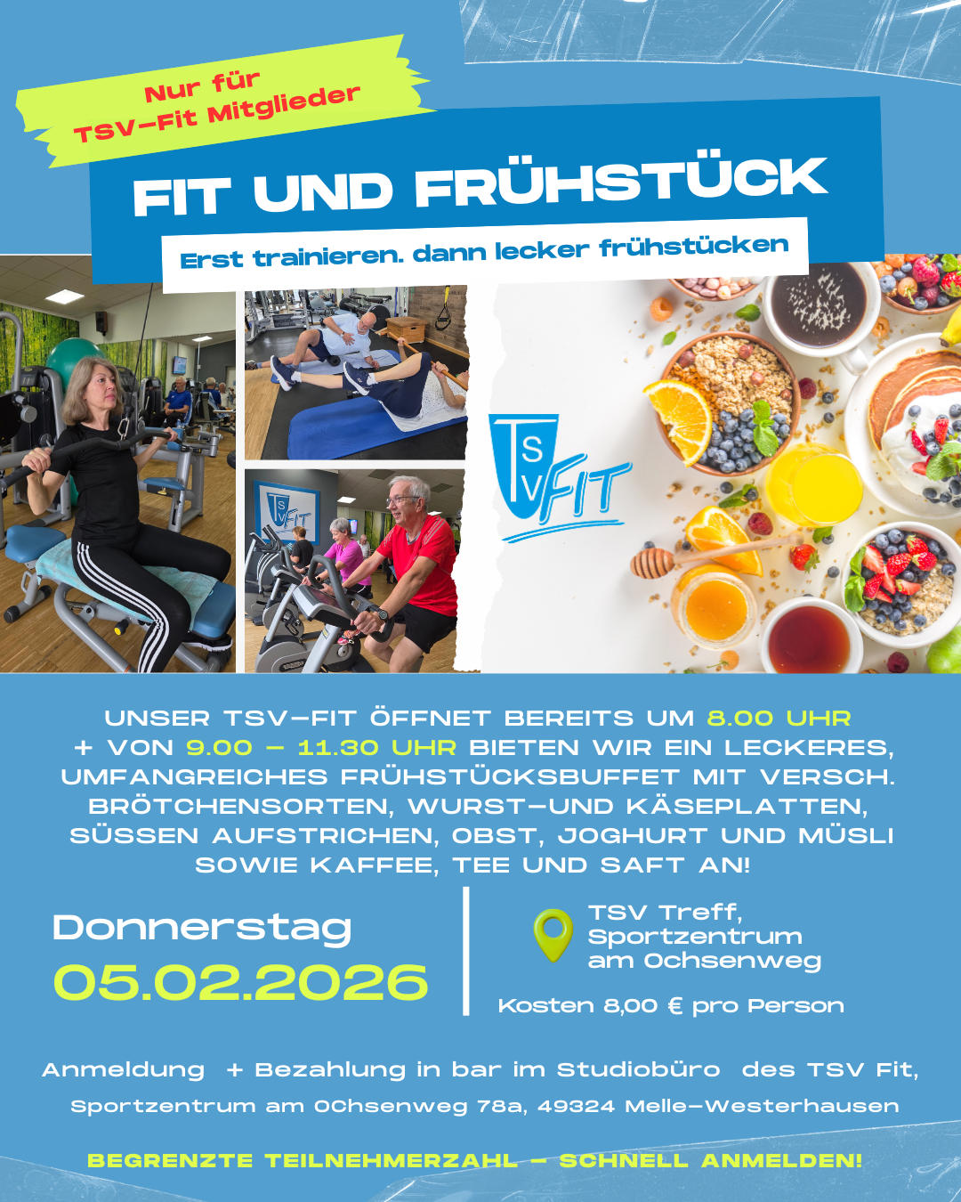 Fit und Frühstück Der Flyer bewirbt eine Veranstaltung mit dem Titel „Fit und Frühstück“, die sich ausschließlich an TSV-Fit-Mitglieder richtet. Das Design ist überwiegend in Blau- und Türkistönen gehalten, ergänzt durch weiße Schrift und gelbe Hervorhebungen. Im oberen Bereich steht der große Titel „FIT UND FRÜHSTÜCK“ sowie der Untertitel „Erst trainieren, dann lecker frühstücken“. Daneben ist ein gelber Hinweis platziert: „Nur für TSV-Fit Mitglieder“. Links auf dem Flyer sind mehrere Fotos von älteren Erwachsenen beim Training im Fitnessstudio zu sehen, unter anderem an Kraft- und Cardiogeräten. Rechts befindet sich ein großes, helles Symbolfoto eines Frühstücks mit Müsli, Obst, Orangensaft, Tee und Honig. In der Mitte ist das TSV-Fit-Logo abgebildet. Im unteren Bereich wird der Ablauf beschrieben: Das TSV-Fit öffnet bereits um 8.00 Uhr, und von 9.00 bis 11.30 Uhr wird ein umfangreiches Frühstücksbuffet angeboten. Genannt werden verschiedene Brötchensorten, Wurst- und Käseplatten, süße Aufstriche, Obst, Joghurt, Müsli sowie Kaffee, Tee und Saft. Deutlich hervorgehoben ist der Veranstaltungstermin: Donnerstag, 05.02.2026 Als Veranstaltungsort wird angegeben: TSV Treff, Sportzentrum am Ochsenweg Die Kosten betragen 8,00 € pro Person. Die Anmeldung und Bezahlung erfolgt bar im Studiobüro des TSV Fit, Sportzentrum am Ochsenweg 78a, 49324 Melle-Westerhausen. Am unteren Rand weist ein gelber Text darauf hin: „Begrenzte Teilnehmerzahl – schnell anmelden!“