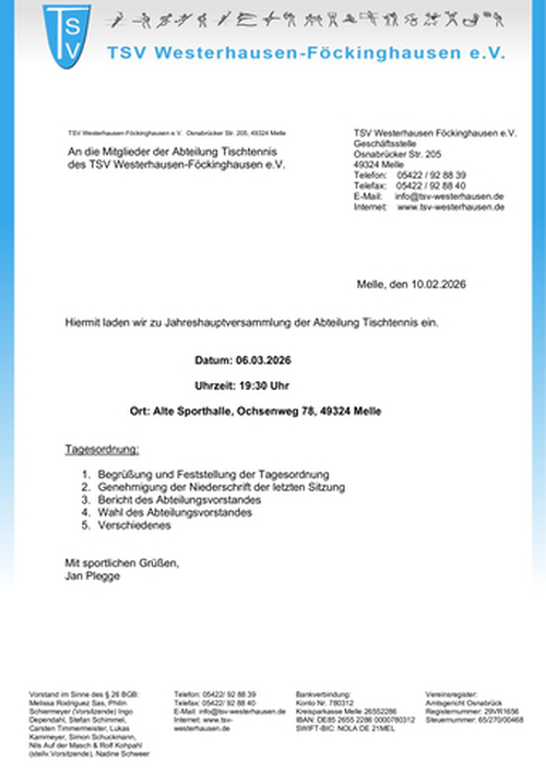 Einladung JHV Tischtennis am 06.03.2026 Das Bild zeigt ein offizielles Einladungsschreiben des Sportvereins TSV Westerhausen-Föckinghausen e.V.. Aufbau und Gestaltung: Oben links befindet sich das Vereinslogo in Blau mit den Buchstaben „TSV“. Im oberen Bereich sind kleine Sport-Piktogramme abgebildet. Rechts stehen die Kontaktdaten der Geschäftsstelle (Adresse in Melle, Telefonnummer, E-Mail, Website). Das Schreiben ist datiert auf 10.02.2026. Inhalt: Es handelt sich um eine Einladung zur Jahreshauptversammlung der Abteilung Tischtennis. Termin: 📅 06.03.2026 🕒 19:30 Uhr 📍 Alte Sporthalle, Ochsenweg 78, 49324 Melle Tagesordnung: Begrüßung und Feststellung der Tagesordnung Genehmigung der Niederschrift der letzten Sitzung Bericht des Abteilungsvorstandes Wahl des Abteilungsvorstandes Verschiedenes Am Ende steht die Grußformel „Mit sportlichen Grüßen“ sowie der Name Jan Plegge. Im unteren Bereich des Dokuments sind zusätzliche Vereinsinformationen aufgeführt, darunter: Vorstand im Sinne des § 26 BGB Bankverbindung Vereinsregister (Amtsgericht Osnabrück) Steuer- und Registrierungsnummern Insgesamt wirkt das Dokument formell, übersichtlich strukturiert und typisch für eine offizielle Vereinseinladung.