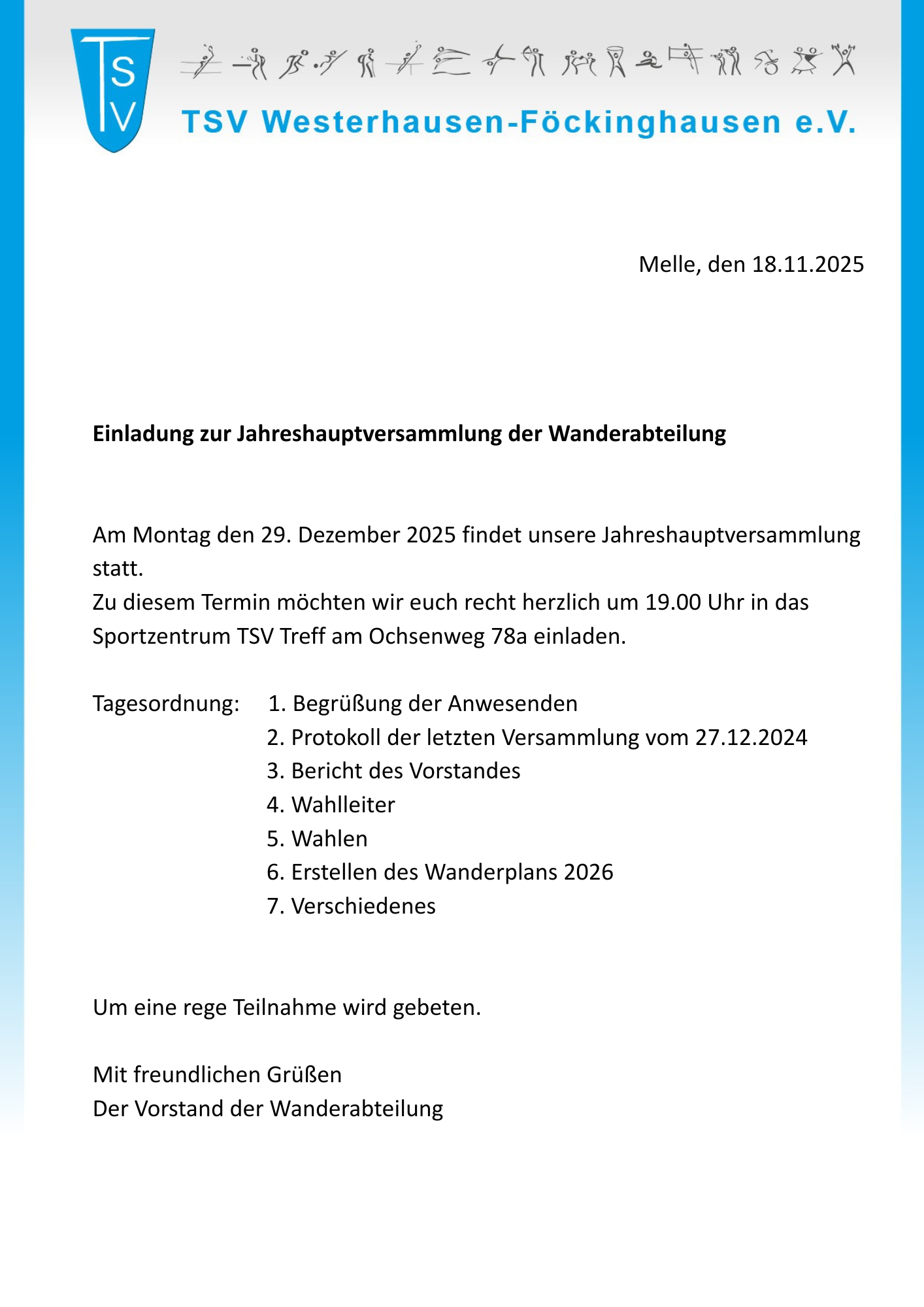 Einladung JHV Wandern 2025 Das Bild zeigt ein offizielles Einladungsschreiben des TSV Westerhausen-Föckinghausen e. V. Aufbau und Inhalt: Kopfbereich: Links oben ist ein blaues Vereinslogo mit den Buchstaben „TSV“. Daneben steht der Vereinsname „TSV Westerhausen-Föckinghausen e. V.“ in blauer Schrift. Über dem Namen ist eine Reihe kleiner, stilisierter Strichmännchen zu sehen, die verschiedene sportliche Aktivitäten darstellen. Datum und Ort: Rechts im oberen Bereich steht: „Melle, den 18.11.2025“. Titel: In fett gedruckter Schrift: „Einladung zur Jahreshauptversammlung der Wanderabteilung“ Einladungstext: Es wird zur Jahreshauptversammlung am Montag, den 29. Dezember 2025, eingeladen. Beginn ist 19.00 Uhr im Sportzentrum TSV Treff, Ochsenweg 78a. Tagesordnung: Begrüßung der Anwesenden Protokoll der letzten Versammlung vom 27.12.2024 Bericht des Vorstandes Wahlleiter Wahlen Erstellen des Wanderplans 2026 Verschiedenes Abschluss: Der Text bittet um rege Teilnahme und endet mit „Mit freundlichen Grüßen Der Vorstand der Wanderabteilung“. Gestaltung: Der Hintergrund ist weiß, rechts verläuft ein breiter vertikaler Farbverlauf in Blau- und Türkistönen, der dem Schreiben ein modernes, vereinsbezogenes Erscheinungsbild gibt.