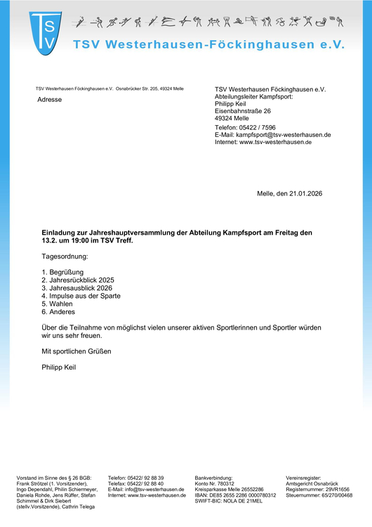 Jahreshauptversammlung Kampfsport Das Bild zeigt ein offizielles Einladungsschreiben des TSV Westerhausen-Föckinghausen e. V., Abteilung Kampfsport. Beschreibung im Detail: Kopfbereich: Links oben das blaue Vereinslogo mit den Buchstaben „TSV“. Daneben der Vereinsname „TSV Westerhausen-Föckinghausen e. V.“ in blauer Schrift. Darüber eine Reihe stilisierter, piktogrammartiger Sportfiguren. Der Hintergrund ist weiß mit einem hellblauen Rand auf der rechten Seite. Absender / Kontaktdaten: Rechts oben stehen die Kontaktdaten der Abteilung Kampfsport mit Ansprechpartner Philipp Keil, inklusive Adresse in Melle, Telefonnummer, E-Mail-Adresse und Internetseite. Datum: Rechts mittig: „Melle, den 21.01.2026“. Hauptinhalt: Fette Überschrift: „Einladung zur Jahreshauptversammlung der Abteilung Kampfsport am Freitag den 13.2. um 19:00 im TSV Treff.“ Tagesordnung: Begrüßung Jahresrückblick 2025 Jahresausblick 2026 Impulse aus der Sparte Wahlen Anderes Schlusstext: Einladung zur regen Teilnahme der aktiven Sportlerinnen und Sportler, sportliche Grüße und die Unterschrift Philipp Keil. Fußzeile: Enthält rechtliche Vereinsangaben: Vorstand nach § 26 BGB, Telefon- und Faxnummern, E-Mail, Bankverbindung (inkl. IBAN/BIC), Vereinsregister- und Steuernummer sowie das Amtsgericht Osnabrück. Insgesamt wirkt das Dokument formell, sachlich und vereinstypisch, gestaltet als offizieller Brief mit klarer Struktur.