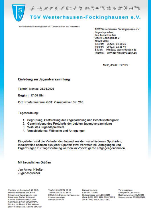 Einladung Jugendversammlung Das Bild zeigt ein offizielles Einladungsschreiben des Sportvereins TSV Westerhausen-Föckinghausen e.V.. Das Dokument ist wie ein formeller Brief gestaltet und hat einen weißen Hintergrund mit einem blauen Designstreifen am linken Rand. Oben links befindet sich das Vereinslogo: ein blaues Wappen mit den weißen Buchstaben „TSV“. Daneben steht in großer blauer Schrift der Vereinsname „TSV Westerhausen-Föckinghausen e.V.“. Über dem Vereinsnamen ist eine Reihe kleiner grauer Piktogramme zu sehen, die verschiedene Sportarten darstellen. Im oberen rechten Bereich des Briefes stehen die Kontaktdaten des Vereins bzw. des Jugendsprechers, darunter: TSV Westerhausen-Föckinghausen e.V. Jugendsprecher Jan Anwar Häuser Adresse in Melle Telefonnummer, Telefax, E-Mail und Internetadresse. Darunter steht rechts das Datum „Melle, den 05.03.2026“. Im Hauptteil des Dokuments befindet sich die fettgedruckte Überschrift „Einladung zur Jugendversammlung“. Darunter folgen die wichtigsten Informationen zur Veranstaltung: Termin: Montag, 23.03.2026 Beginn: 17:00 Uhr Ort: Konferenzraum GST, Osnabrücker Str. 205 Anschließend wird die Tagesordnung aufgelistet: Begrüßung, Feststellung der Tagesordnung und Beschlussfähigkeit Genehmigung des Protokolls der letzten Jugendversammlung Wahl des Jugendsprechers Verschiedenes, Wünsche und Anregungen Darunter steht ein kurzer Text, der erklärt, dass Vertreter der verschiedenen Sportarten eingeladen sind und dass idealerweise jede Sportart einen Vertreter entsendet. Außerdem können im Vorfeld Anregungen und Ergänzungen zur Tagesordnung eingereicht werden. Am Ende des Schreibens steht die Grußformel „Mit freundlichen Grüßen“ sowie der Name Jan Anwar Häuser, bezeichnet als Jugendsprecher. Ganz unten im Dokument befindet sich eine Fußzeile mit weiteren Vereinsinformationen, darunter Angaben zum Vorstand, Telefonnummern, Bankverbindung, Vereinsregister und Steuernummer.